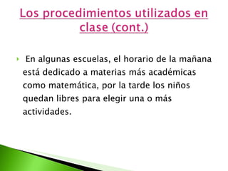En algunas escuelas, el horario de la mañana está dedicado a materias más académicas como matemática, por la tarde los niños quedan libres para elegir una o más actividades. 