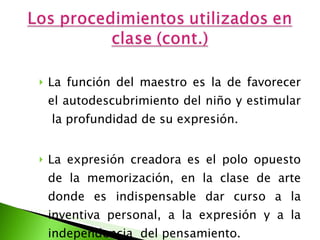 La función del maestro es la de favorecer el autodescubrimiento del niño y estimular  la profundidad de su expresión. La expresión creadora es el polo opuesto de la memorización, en la clase de arte donde es indispensable dar curso a la inventiva personal, a la expresión y a la independencia  del pensamiento.  
