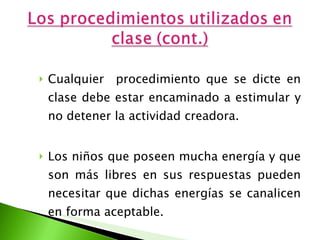 Cualquier  procedimiento que se dicte en clase debe estar encaminado a estimular y no detener la actividad creadora.  Los niños que poseen mucha energía y que son más libres en sus respuestas pueden necesitar que dichas energías se canalicen en forma aceptable.  