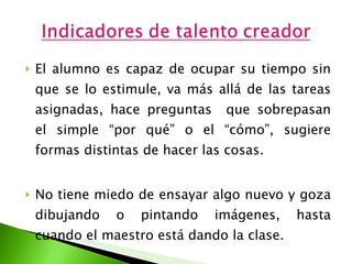 El alumno es capaz de ocupar su tiempo sin que se lo estimule, va más allá de las tareas asignadas, hace preguntas  que sobrepasan el simple “por qué” o el “cómo”, sugiere formas distintas de hacer las cosas. No tiene miedo de ensayar algo nuevo y goza dibujando o pintando imágenes, hasta cuando el maestro está dando la clase. 
