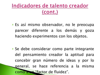 Es así mismo observador, no le preocupa parecer diferente a los demás y goza haciendo experimentos con los objetos. Se debe considerar como parte integrante del pensamiento creador la aptitud para concebir gran número de ideas y por lo general, se hace referencia a la misma como a un “factor de fluidez”.  