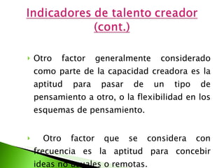 Otro factor generalmente considerado como parte de la capacidad creadora es la aptitud para pasar de un tipo de pensamiento a otro, o la flexibilidad en los esquemas de pensamiento. Otro factor que se considera con frecuencia es la aptitud para concebir ideas no usuales o remotas. 