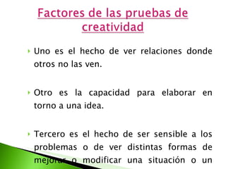 Uno es el hecho de ver relaciones donde otros no las ven.  Otro es la capacidad para elaborar en torno a una idea.  Tercero es el hecho de ser sensible a los problemas o de ver distintas formas de mejorar o modificar una situación o un objeto.  