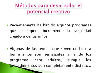 Recientemente ha habido algunos programas que se supone incrementar la capacidad creadora de los niños.  Algunas de las teorías que sirven de base a los mismos son semejantes a la de los programas para adultos, aunque los procedimientos son completamente distintos.   