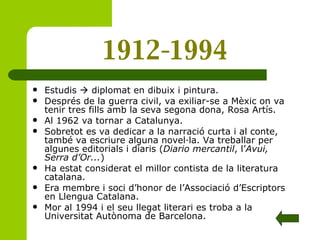 1912-1994 Estudis    diplomat en dibuix i pintura.  Després de la guerra civil, va exiliar-se a Mèxic on va tenir tres fills amb la seva segona dona, Rosa Artís. Al 1962 va tornar a Catalunya. Sobretot es va dedicar a la narració curta i al conte, també va escriure alguna novel·la. Va treballar per algunes editorials i diaris ( Diario mercantil , l’ Avui, Serra d’Or... ) Ha estat considerat el millor contista de la literatura catalana. Era membre i soci d’honor de l’Associació d’Escriptors en Llengua Catalana. Mor al 1994 i el seu llegat literari es troba a la Universitat Autònoma de Barcelona. 