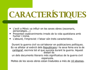 CARACTERÍSTIQUES L’exili a Mèxic va influir en les seves obres (escenaris, personatges...) Presenten esdeveniments irreals de la vida quotidiana amb humor i ironia. L’absurd, l’imprevist i l’atzar són trets característics. Durant la guerra civil va col·laborar en publicacions polítiques. Es va allistar al exèrcit dels  Republicans  i la seva feina era la de cartògraf , escrivia tot el que succeïa durant la guerra. Aquest dietari és  un dels documents literaris més significatius de la guerra civil  espanyola. Moltes de les seves obres estan traduïdes a més de  10 idiomes . 