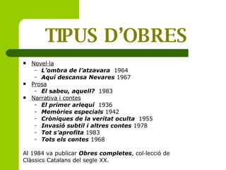 TIPUS D’OBRES Novel·la L’ombra de l’atzavara   1964 Aquí descansa Nevares  1967 Prosa El  s abeu, aquell?   1983 Narrativa i contes El primer arlequí   1936 Memòries especials   1942 Cròniques de la veritat oculta   1955 Invasió subtil i altres contes  1978  Tot s’aprofita  1983 Tots els contes  1968  Al 1984 va publicar  Obres completes , col·lecció de Clàssics Catalans del segle XX. 