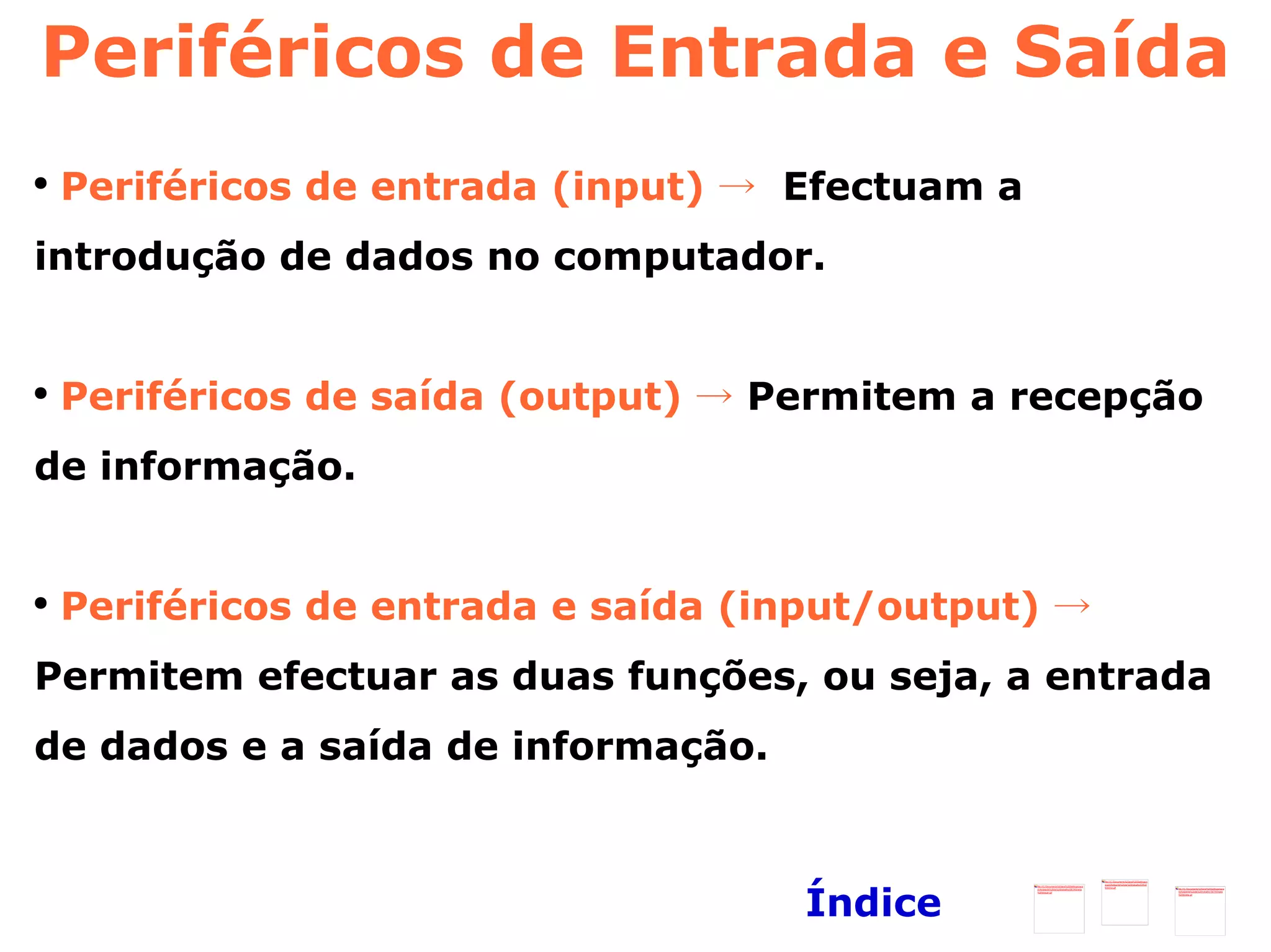 Periféricos de Entrada e Saída Periféricos de entrada (input) ->  Efectuam a introdução de dados no computador. Periféricos de saída (output) ->  Permitem a recepção de informação. Periféricos de entrada e saída (input/output) ->  Permitem efectuar as duas funções, ou seja, a entrada de dados e a saída de informação.   Índice 