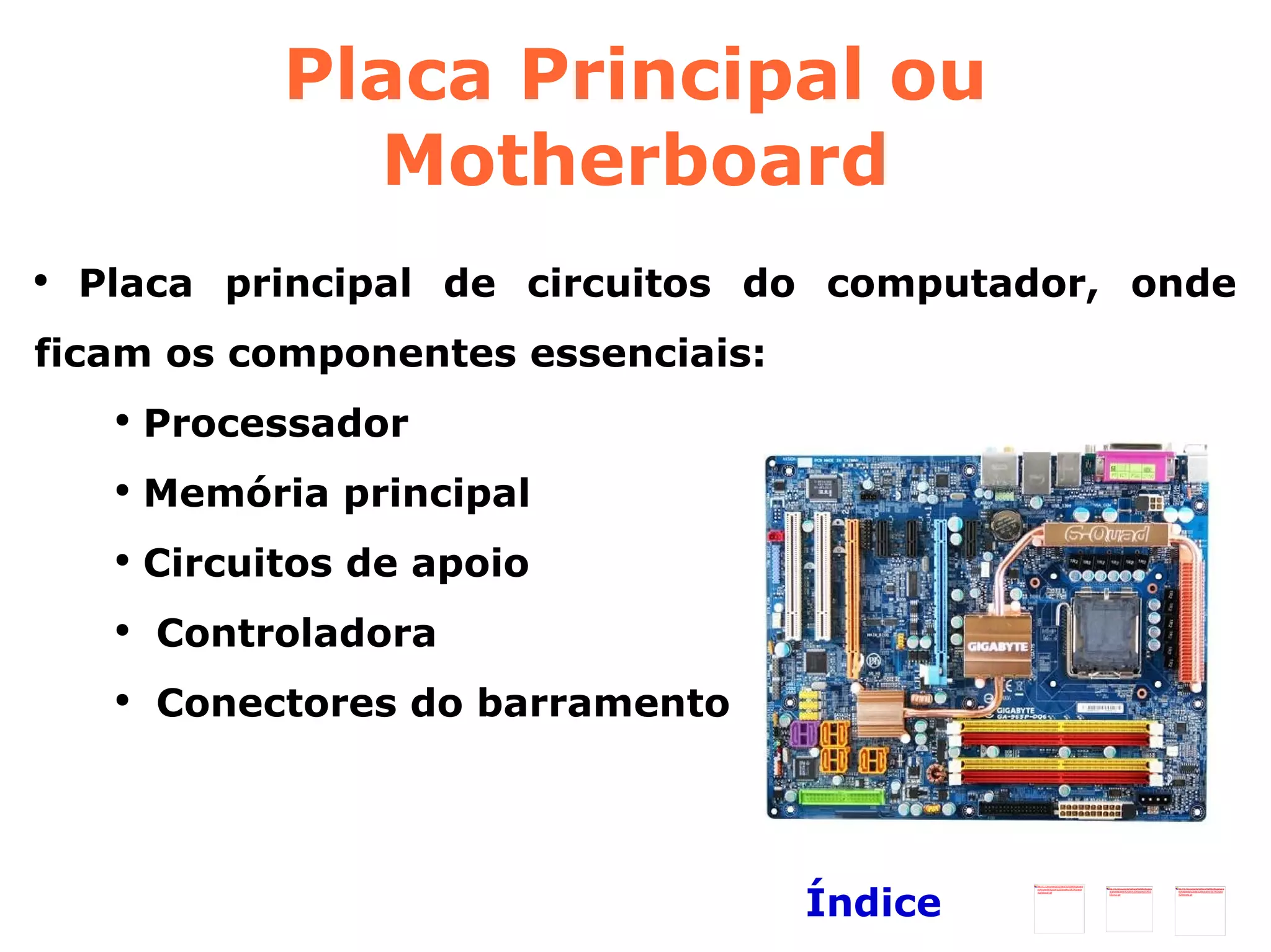 Placa Principal ou Motherboard Placa principal de circuitos do computador, onde ficam os componentes essenciais: Processador Memória principal Circuitos de apoio Controladora Conectores do barramento Índice 