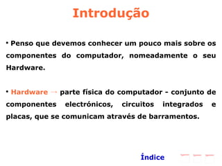 Introdução Penso que devemos conhecer um pouco mais sobre os componentes do computador, nomeadamente o seu Hardware.  Hardware ->  parte física do computador - conjunto de componentes electrónicos, circuitos integrados e placas, que se comunicam através de barramentos.  Índice 