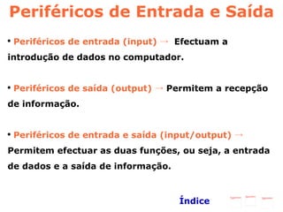 Periféricos de Entrada e Saída Periféricos de entrada (input) ->  Efectuam a introdução de dados no computador. Periféricos de saída (output) ->  Permitem a recepção de informação. Periféricos de entrada e saída (input/output) ->  Permitem efectuar as duas funções, ou seja, a entrada de dados e a saída de informação.   Índice 