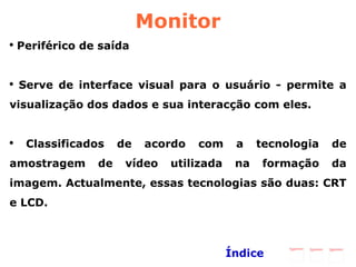 Monitor Periférico de saída  Serve de interface visual para o usuário - permite a visualização dos dados e sua interacção com eles. Classificados de acordo com a tecnologia de amostragem de vídeo utilizada na formação da imagem. Actualmente, essas tecnologias são duas: CRT e LCD.  Índice 