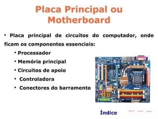 Placa Principal ou Motherboard Placa principal de circuitos do computador, onde ficam os componentes essenciais: Processador Memória principal Circuitos de apoio Controladora Conectores do barramento Índice 