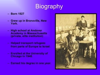 Biography Born 1927 Grew up in Bronxville, New York. High school at Andover Academy in Massachusetts (private, elite institution) Helped transport refugees  from parts of Europe to Israel. Enrolled at the University of Chicago in 1948. Earned his degree in one year. 