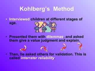 Kohlberg’s  Method  Interviewed  children at different stages of age. Presented them with  dilemmas , and asked them give a value judgment and explain.  Then, he asked others for validation. This is called  interrater reliability . 