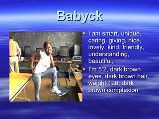 Babyck I am smart, unique, caring, giving, nice, lovely, kind, friendly, understanding, beautiful,  I’m 5’2, dark brown eyes, dark brown hair, weight 120, dark brown complexion  