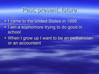 Past, present, future I came to the United States in 1999 I am a sophomore trying to do good in school When I grow up I want to be an pediatrician or an accountant 