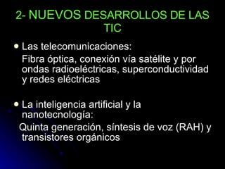 2-  NUEVOS  DESARROLLOS DE LAS TIC Las telecomunicaciones: Fibra óptica, conexión vía satélite y por ondas radioeléctricas, superconductividad y redes eléctricas La inteligencia artificial y la nanotecnología: Quinta generación, síntesis de voz (RAH) y transistores orgánicos 