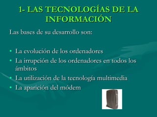 1- LAS TECNOLOGÍAS DE LA INFORMACIÓN Las bases de su desarrollo son: La evolución de los ordenadores La irrupción de los ordenadores en todos los ámbitos La utilización de la tecnología multimedia La aparición del módem 