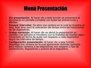 Menú Presentación Ver presentación : Al hacer clic a ésta función se presentara el documento en pantalla completa con todas las animaciones y efectos. Ensayar intervalos:  Se abre una ventana en la cual se muestra un reloj, este sirve para la colocación del tiempo entre las transiciones de las diapositivas. Grabar narración:  Al hacer clic se abrirá la presentación en pantalla y se activará el micrófono con la finalidad de insertar algún comentario en forma de audio con respecto a cada diapositiva según los intervalos de tiempo. Configuración presentación:  Al hacer clic a esta función despliega una ventana en la cual aparecerán distintas opciones para realizar cambios a las diapositivas con respecto a tipo de presentación, diapositivas y avance de la diapositiva. 