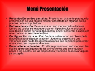Menú Presentación Presentación en dos pantallas:  Presenta un asistente para que la presentación se vea en otro monitor conectado en algunos de los puertos de la computadora. Botones de acción:  Se muestra  un sub menú con los distintos iconos las cuales se le puede crear un hipervínculos o enlaces a otro destino puede ser otro documento, enviar a Internet o cualquier otro con la cual se cree el enlace. Configuración de la acción:  Se debe seleccionar  un objeto de la diapositiva para ejecutar la acción , luego se desplegara una ventana la cual no da las distinta opciones que se tienen para crear una acción con respecto al mouse. Preestablecer animación:  En ella se presenta un sub menú en las cuales aparecen algunas de las animaciones que se le quieran poner a los objetos  de las diapositivas y también desactivar alguna ya escogida. 