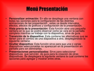 Menú Presentación Personalizar animación : En ella se despliega una ventana con todas las opciones para la configuración de las distintas animaciones de las presentación , estas va desde intervalos, efectos, efectos de gráficos y configuración de la presentación. Vista previa de la presentación:  Esta función abre una pequeña ventana en la que se podrá observar como se vera en la pantalla completa mientras se trabaje con la diapositiva, sirve de guía. Transición de la diapositiva:  Esta contiene las alternativas que se tienen para el cambio de una diapositiva a otra, desplegándose la siguiente ventana: Ocultar diapositiva:  Esta función sirve para que una o varias diapositivas seleccionadas no aparezcan en la presentación en pantalla paro sin eliminarlas. Presentaciones personalizadas:  Sirve para seleccionar diapositivas  que servirán  de guía para la creación de otras diapositivas. Se desplegara la siguiente ventana la cual contiene las opciones para agregar y mostrar entre otras. 