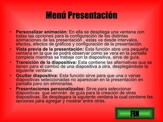 Menú Presentación Personalizar animación : En ella se despliega una ventana con todas las opciones para la configuración de las distintas animaciones de las presentación , estas va desde intervalos, efectos, efectos de gráficos y configuración de la presentación. Vista previa de la presentación:  Esta función abre una pequeña ventana en la que se podrá observar como se vera en la pantalla completa mientras se trabaje con la diapositiva, sirve de guía. Transición de la diapositiva:  Esta contiene las alternativas que se tienen para el cambio de una diapositiva a otra, desplegándose la siguiente ventana: Ocultar diapositiva:  Esta función sirve para que una o varias diapositivas seleccionadas no aparezcan en la presentación en pantalla paro sin eliminarlas. Presentaciones personalizadas:  Sirve para seleccionar diapositivas  que servirán  de guía para la creación de otras diapositivas. Se desplegara la siguiente ventana la cual contiene las opciones para agregar y mostrar entre otras. FIN 