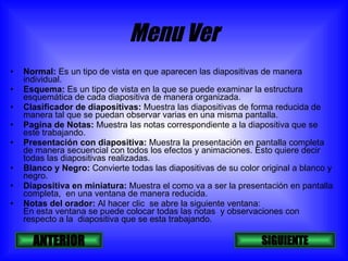 Menu Ver Normal:  Es un tipo de vista en que aparecen las diapositivas de manera individual. Esquema:  Es un tipo de vista en la que se puede examinar la estructura esquemática de cada diapositiva de manera organizada. Clasificador de diapositivas:  Muestra las diapositivas de forma reducida de manera tal que se puedan observar varias en una misma pantalla. Pagina de Notas:  Muestra las notas correspondiente a la diapositiva que se este trabajando. Presentación con diapositiva:  Muestra la presentación en pantalla completa  de manera secuencial con todos los efectos y animaciones. Esto quiere decir todas las diapositivas realizadas. Blanco y Negro:  Convierte todas las diapositivas de su color original a blanco y negro. Diapositiva en miniatura:  Muestra el como va a ser la presentación en pantalla completa,  en una ventana de manera reducida. Notas del orador:  Al hacer clic  se abre la siguiente ventana: En esta ventana se puede colocar todas las notas  y observaciones con respecto a la  diapositiva que se esta trabajando. SIGUIENTE ANTERIOR 