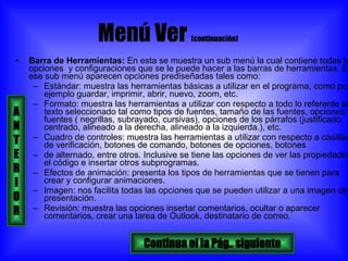 Menú Ver  (continuación)   Barra de Herramientas:  En esta se muestra un sub menú la cual contiene todas las opciones  y configuraciones que se le puede hacer a las barras de herramientas. En ese sub menú aparecen opciones prediseñadas tales como:  Estándar: muestra las herramientas básicas a utilizar en el programa, como por ejemplo guardar, imprimir, abrir, nuevo, zoom, etc. Formato: muestra las herramientas a utilizar con respecto a todo lo referente al texto seleccionado tal como tipos de fuentes, tamaño de las fuentes, opciones de fuentes ( negrillas, subrayado, cursivas), opciones de los párrafos (justificado, centrado, alineado a la derecha, alineado a la izquierda.), etc. Cuadro de controles: muestra las herramientas a utilizar con respecto a casillas de verificación, botones de comando, botones de opciones, botones  de alternado, entre otros. Inclusive se tiene las opciones de ver las propiedades, el código e insertar otros subprogramas. Efectos de animación: presenta los tipos de herramientas que se tienen para crear y configurar animaciones. Imagen: nos facilita todas las opciones que se pueden utilizar a una imagen de la presentación. Revisión: muestra las opciones insertar comentarios, ocultar o aparecer comentarios, crear una tarea de Outlook, destinatario de correo. Continua el la Pág.. siguiente A N T E R I O R 