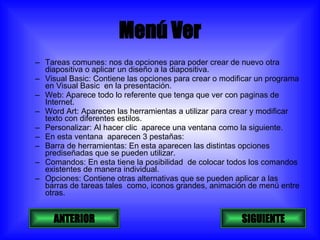 Menú Ver Tareas comunes: nos da opciones para poder crear de nuevo otra diapositiva o aplicar un diseño a la diapositiva. Visual Basic: Contiene las opciones para crear o modificar un programa en Visual Basic  en la presentación. Web: Aparece todo lo referente que tenga que ver con paginas de Internet. Word Art: Aparecen las herramientas a utilizar para crear y modificar texto con diferentes estilos. Personalizar: Al hacer clic  aparece una ventana como la siguiente. En esta ventana  aparecen 3 pestañas: Barra de herramientas: En esta aparecen las distintas opciones prediseñadas que se pueden utilizar. Comandos: En esta tiene la posibilidad  de colocar todos los comandos existentes de manera individual. Opciones: Contiene otras alternativas que se pueden aplicar a las barras de tareas tales  como, iconos grandes, animación de menú entre otras. SIGUIENTE ANTERIOR 