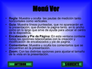 Menú Ver Regla:  Muestra u oculta  las pautas de medición tanto horizontales como verticales. Guía:  Muestra líneas punteadas, que no aparecerán en  la presentación, que dividen la pagina tanto  en lo ancho como en lo largo que sirve de ayuda para ubicar el centro de la diapositiva. Encabezado y Pie de Página:  En esta ventana contiene todas las opciones relacionadas con la creación y  modificación de encabezados y pie de pagina. Comentarios:  Muestra u oculta los comentarios que se encuentren en la presentación. Zoom:  Con las distintas opciones para ajustar el tamaño de la vista en la presentación. ANTERIOR SIGUIENTE 
