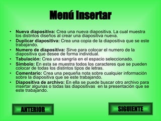 Menú Insertar Nueva diapositiva:  Crea una nueva diapositiva. La cual muestra los distintos diseños al crear una diapositiva nueva. Duplicar diapositiva:  Crea una copia de la diapositiva que se este trabajando. Numero de diapositiva:  Sirve para colocar el numero de la diapositiva que desee de forma individual. Tabulación:  Crea una sangría en el espacio seleccionado. Símbolo:  En esta se muestra todos los caracteres que se pueden colocar de todas los distintos tipos de letras. Comentario:  Crea una pequeña nota sobre cualquier información sobre la diapositiva que se este trabajando. Diapositiva de archivo:  En ella se puede buscar otro archivo para insertar algunas o todas las diapositivas  en la presentación que se este trabajando. SIGUIENTE ANTERIOR 