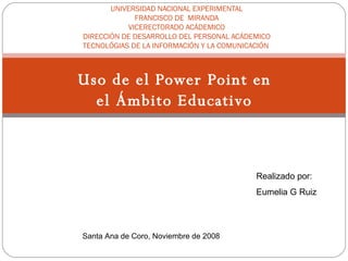 Uso de el Power Point en el Ámbito Educativo UNIVERSIDAD NACIONAL EXPERIMENTAL FRANCISCO DE  MIRANDA VICERECTORADO ACÁDEMICO DIRECCIÓN DE DESARROLLO DEL PERSONAL ACÁDEMICO TECNOLÓGIAS DE LA INFORMACIÓN Y LA COMUNICACIÓN  Realizado por: Eumelia G Ruiz Santa Ana de Coro, Noviembre de 2008   