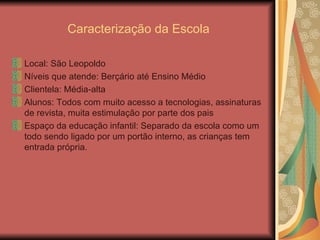 Caracterização da Escola Local: São Leopoldo Níveis que atende: Berçário até Ensino Médio Clientela: Média-alta  Alunos: Todos com muito acesso a tecnologias, assinaturas de revista, muita estimulação por parte dos pais Espaço da educação infantil: Separado da escola como um todo sendo ligado por um portão interno, as crianças tem entrada própria. 