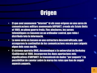 Origen El que avui anomenem "Internet" té els seus orígens en una xarxa de comunicacions militars anomenada ARPANET, creada als Estats Units el 1969, en plena guerra freda. Fins aleshores, les xarxes telemàtiques es basaven en un ordinador central, que rebia i distribuïa tota la informació. La nova xarxa es basava en una estructura descentralitzada, que assegurava la continuïtat de les comunicacions encara que caigués algun dels seus nuclis. El sistema operatiu UNIX, desenvolupat a la universitat de Berkeley (Califòrnia) el 1980, incorporava les dues aportacions més significatives d'ARPANET: la transmissió de dades "per paquets" i la possibilitat de canviar sobre la marxa les rutes que han de seguir aquests paquets. 