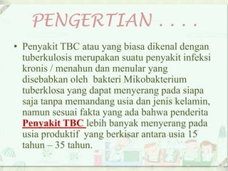 PENGERTIAN . . . .
• Penyakit TBC atau yang biasa dikenal dengan
tuberkulosis merupakan suatu penyakit infeksi
kronis / menahun dan menular yang
disebabkan oleh bakteri Mikobakterium
tuberklosa yang dapat menyerang pada siapa
saja tanpa memandang usia dan jenis kelamin,
namun sesuai fakta yang ada bahwa penderita
Penyakit TBC lebih banyak menyerang pada
usia produktif yang berkisar antara usia 15
tahun – 35 tahun.
 