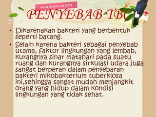 PENYEBAB TBC
• Dikarenakan bakteri yang berbentuk
seperti batang.
• Selain karena bakteri sebagai penyebab
utama, faktor lingkungan yang lembab,
kurangnya sinar matahari pada suatu
ruang dan kurangnya sirkulasi udara juga
sangat berperan dalam penyebaran
bakteri mikobakterium tuberklosa
ini,sehingga sangat mudah menjangkit
orang yang hidup dalam kondisi
lingkungan yang tidak sehat.
 