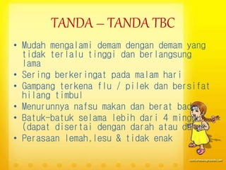 TANDA – TANDA TBC
• Mudah mengalami demam dengan demam yang
tidak terlalu tinggi dan berlangsung
lama
• Sering berkeringat pada malam hari
• Gampang terkena flu / pilek dan bersifat
hilang timbul
• Menurunnya nafsu makan dan berat badan
• Batuk-batuk selama lebih dari 4 minggu
(dapat disertai dengan darah atau dahak)
• Perasaan lemah,lesu & tidak enak
 