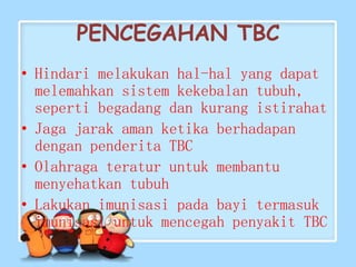 PENCEGAHAN TBC
• Hindari melakukan hal-hal yang dapat
melemahkan sistem kekebalan tubuh,
seperti begadang dan kurang istirahat
• Jaga jarak aman ketika berhadapan
dengan penderita TBC
• Olahraga teratur untuk membantu
menyehatkan tubuh
• Lakukan imunisasi pada bayi termasuk
imunisasi untuk mencegah penyakit TBC
 