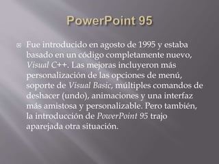  Fue introducido en agosto de 1995 y estaba
basado en un código completamente nuevo,
Visual C++. Las mejoras incluyeron más
personalización de las opciones de menú,
soporte de Visual Basic, múltiples comandos de
deshacer (undo), animaciones y una interfaz
más amistosa y personalizable. Pero también,
la introducción de PowerPoint 95 trajo
aparejada otra situación.
 