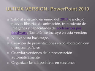  Salió al mercado en enero del 2010, e incluyó
nuevas librerías de animación, tratamiento de
imágenes y capacidades de aceleración por
hardware. También se incluyó en esta versión:
 Nueva vista backstage.
 Creación de presentaciones en colaboración con
otros compañeros.
 Guardar versiones de la presentación
automáticamente.
 Organizar las diapositivas en secciones
 