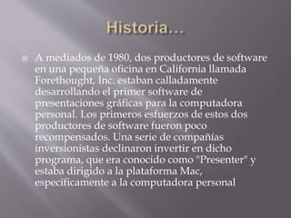 A mediados de 1980, dos productores de software
en una pequeña oficina en California llamada
Forethought, Inc. estaban calladamente
desarrollando el primer software de
presentaciones gráficas para la computadora
personal. Los primeros esfuerzos de estos dos
productores de software fueron poco
recompensados. Una serie de compañías
inversionistas declinaron invertir en dicho
programa, que era conocido como "Presenter" y
estaba dirigido a la plataforma Mac,
específicamente a la computadora personal
 