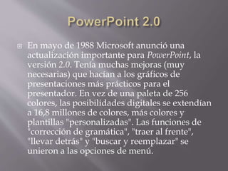  En mayo de 1988 Microsoft anunció una
actualización importante para PowerPoint, la
versión 2.0. Tenía muchas mejoras (muy
necesarias) que hacían a los gráficos de
presentaciones más prácticos para el
presentador. En vez de una paleta de 256
colores, las posibilidades digitales se extendían
a 16,8 millones de colores, más colores y
plantillas "personalizadas". Las funciones de
"corrección de gramática", "traer al frente",
"llevar detrás" y "buscar y reemplazar" se
unieron a las opciones de menú.
 