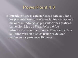  Introdujo nuevas características para ayudar a
los presentadores y conferenciantes a adaptarse
mejor al mundo de las presentaciones gráficas.
La versión Mac de PowerPoint 4.0 fue
introducida en septiembre de 1994, siendo ésta
la última versión que los usuarios de Mac
verían en los próximos 40 meses
 