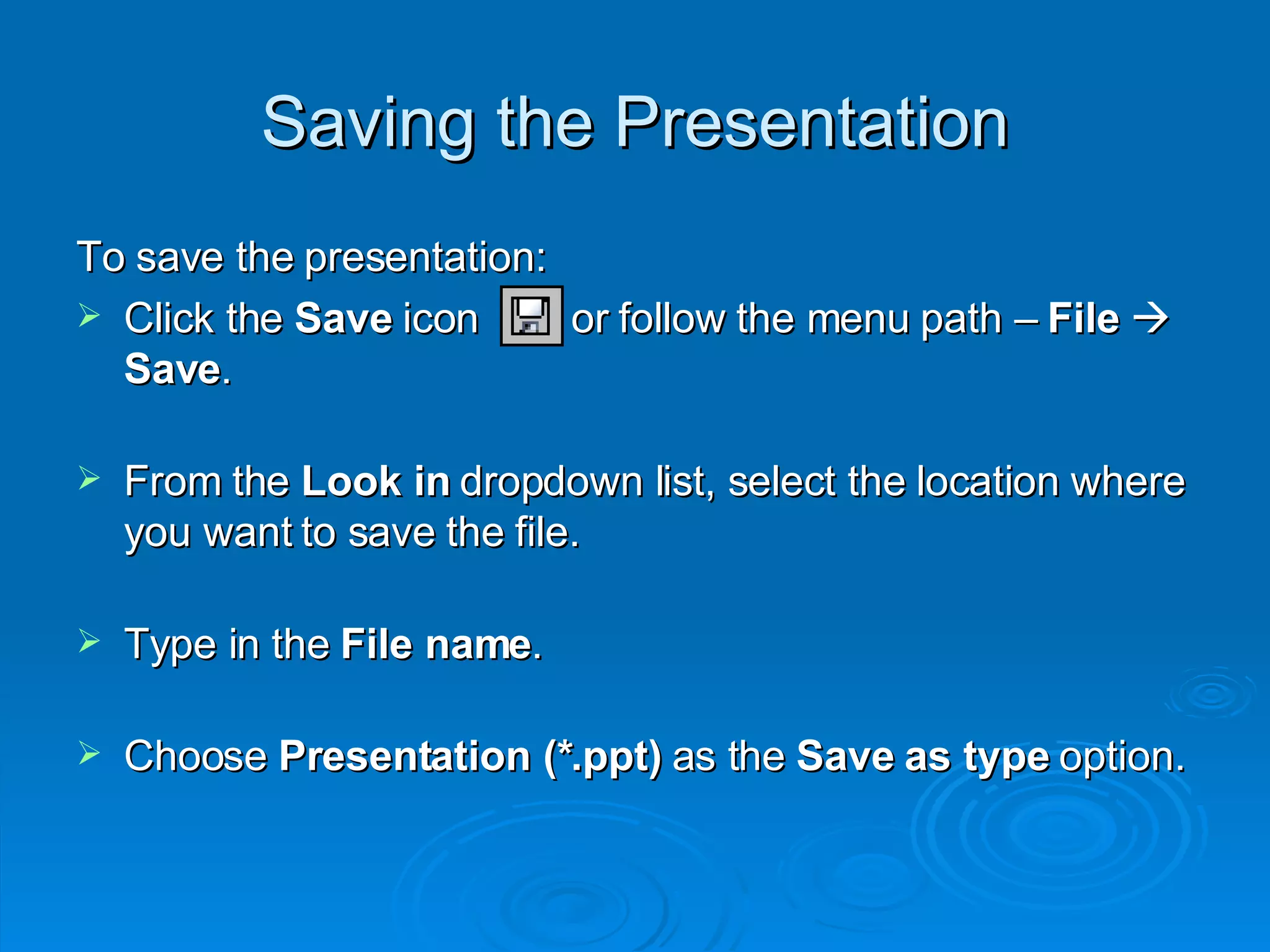 Saving the Presentation To save the presentation: Click the  Save  icon  or follow the menu path –  File     Save . From the  Look in  dropdown list, select the location where you want to save the file. Type in the  File name . Choose  Presentation (*.ppt)  as the  Save as type  option. 