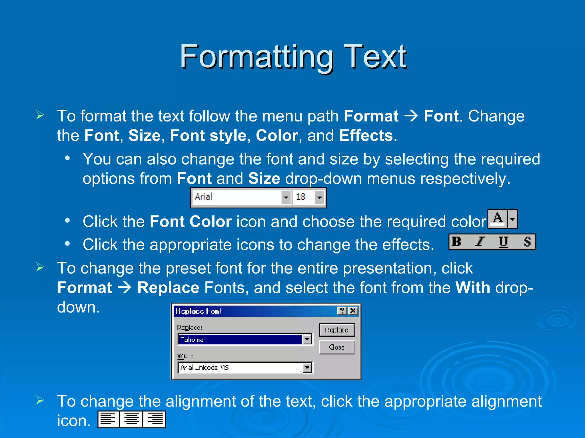 Formatting Text To format the text follow the menu path  Format      Font . Change the  Font ,  Size ,  Font style ,  Color , and  Effects . You can also change the font and size by selecting the required options from  Font  and  Size  drop-down menus respectively. Click the  Font Color  icon and choose the required color. Click the appropriate icons to change the effects.   To change the preset font for the entire presentation, click  Format      Replace  Fonts, and select the font from the  With  drop-down. To change the alignment of the text, click the appropriate alignment icon.  