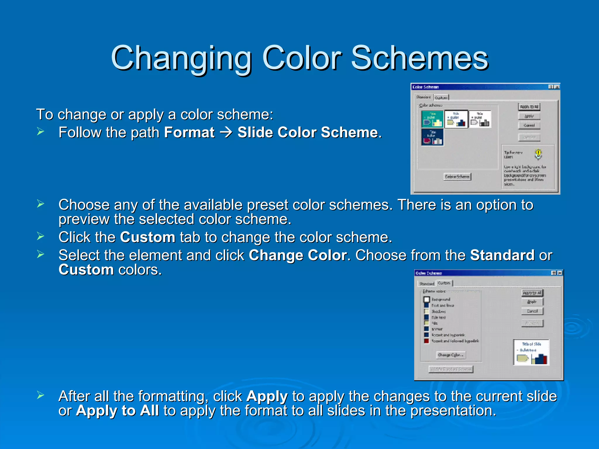 Changing Color Schemes To change or apply a color scheme: Follow the path  Format      Slide Color Scheme . Choose any of the available preset color schemes. There is an option to preview the selected color scheme. Click the  Custom  tab to change the color scheme. Select the element and click  Change Color . Choose from the  Standard  or  Custom  colors. After all the formatting, click  Apply  to apply the changes to the current slide or  Apply to All  to apply the format to all slides in the presentation. 