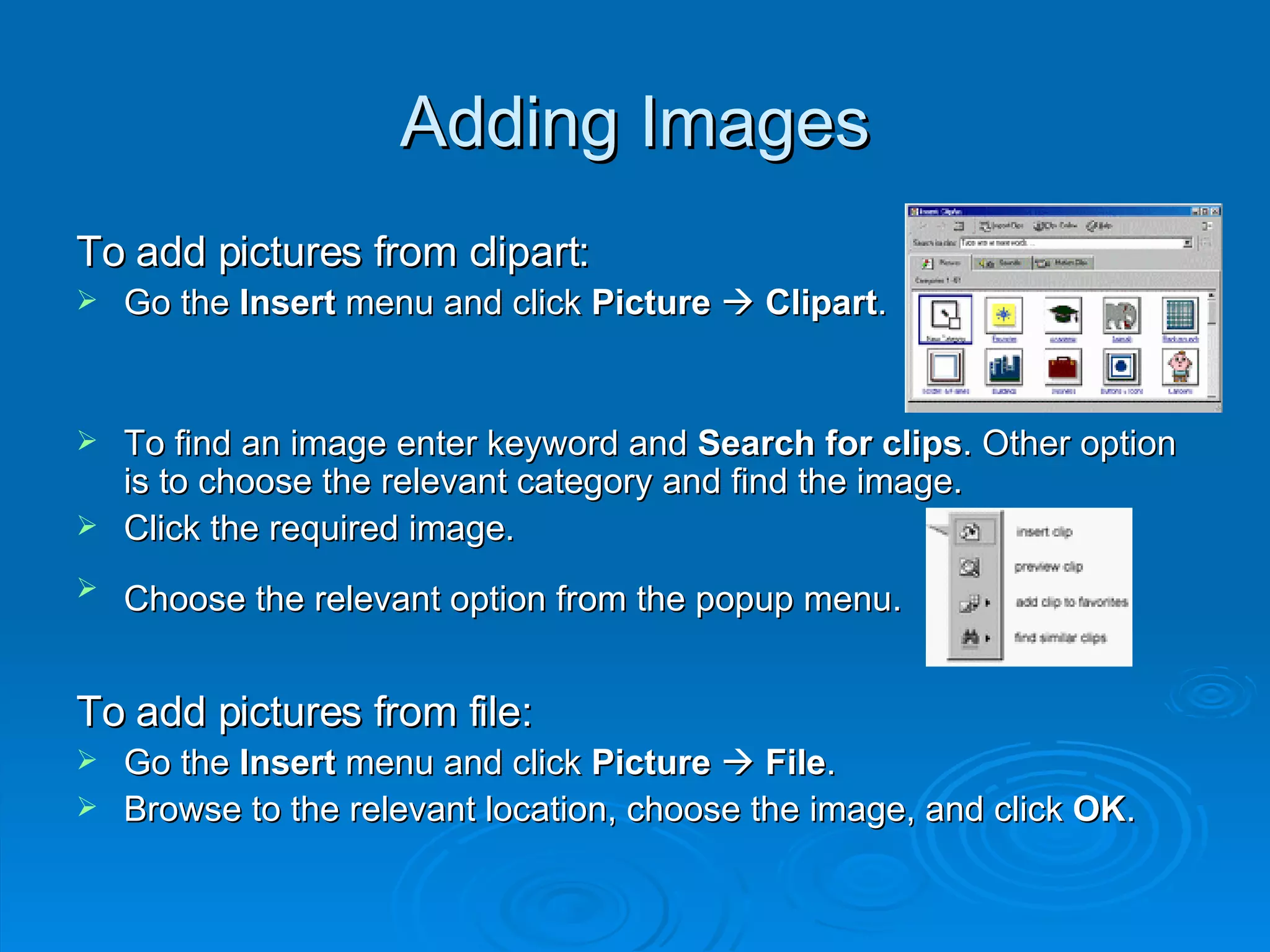 Adding Images To add pictures from clipart: Go the  Insert  menu and click  Picture      Clipart . To find an image enter keyword and  Search for clips . Other option is to choose the relevant category and find the image. Click the required image. Choose the relevant option from the popup menu.   To add pictures from file: Go the  Insert  menu and click  Picture      File . Browse to the relevant location, choose the image, and click  OK . 