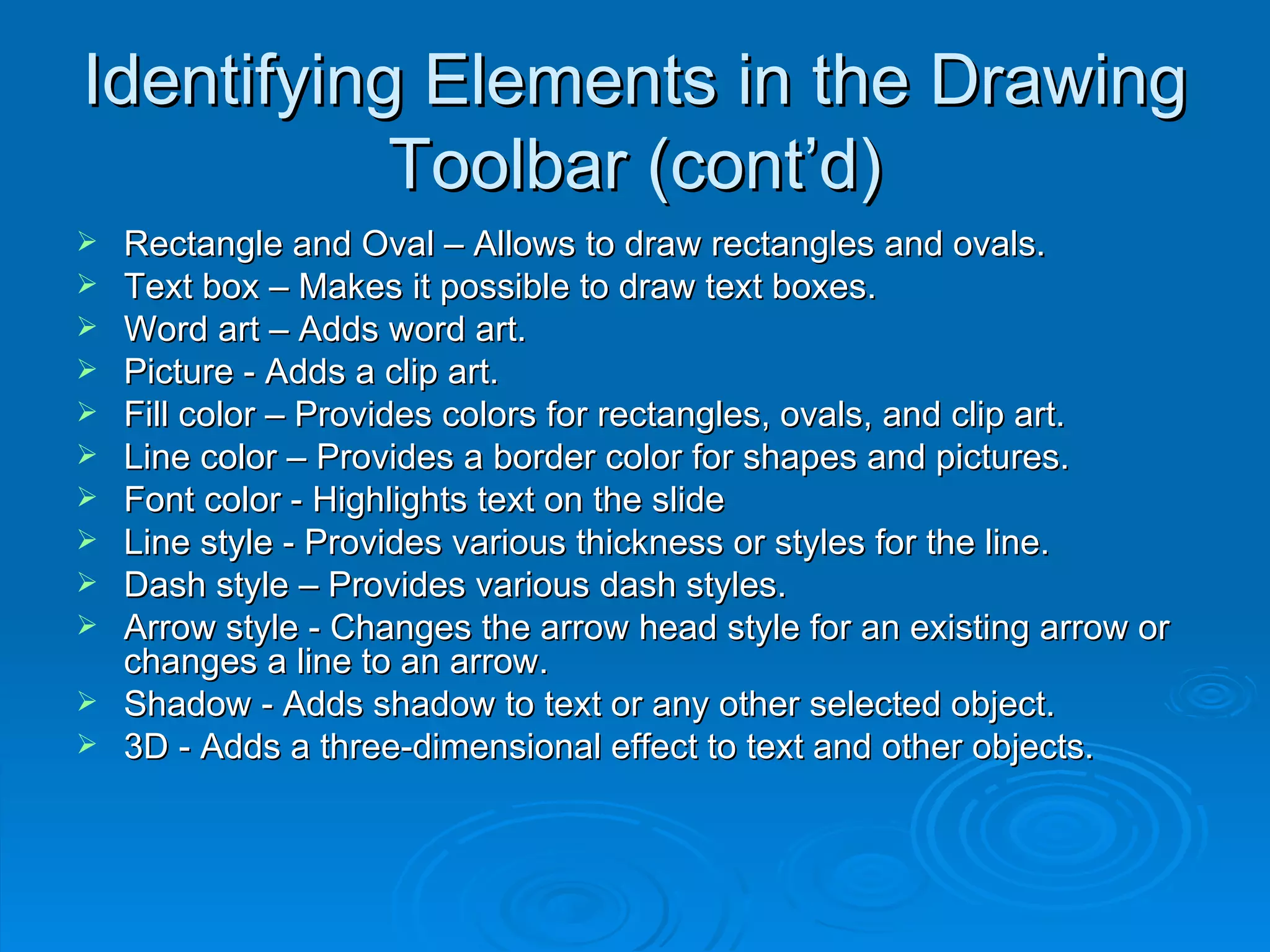 Identifying Elements in the Drawing Toolbar (cont’d) Rectangle and Oval – Allows to draw rectangles and ovals.  Text box – Makes it possible to draw text boxes. Word art – Adds word art. Picture - Adds a clip art.  Fill color – Provides colors for rectangles, ovals, and clip art.  Line color – Provides a border color for shapes and pictures.  Font color - Highlights text on the slide Line style - Provides various thickness or styles for the line.  Dash style – Provides various dash styles.  Arrow style - Changes the arrow head style for an existing arrow or changes a line to an arrow.  Shadow - Adds shadow to text or any other selected object.  3D - Adds a three-dimensional effect to text and other objects.  