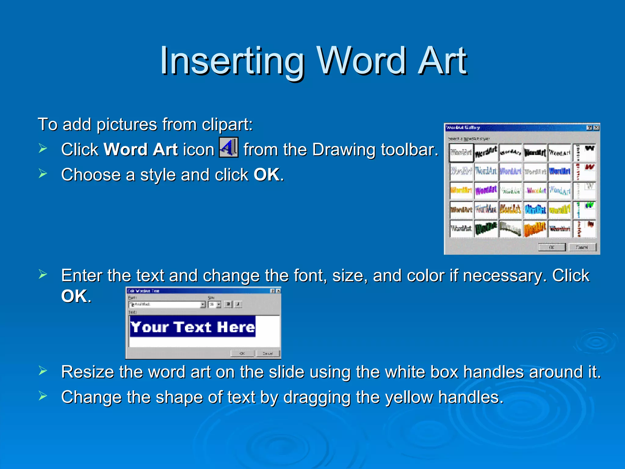 Inserting Word Art To add pictures from clipart: Click  Word Art  icon  from the Drawing toolbar. Choose a style and click  OK . Enter the text and change the font, size, and color if necessary. Click  OK . Resize the word art on the slide using the white box handles around it. Change the shape of text by dragging the yellow handles. 